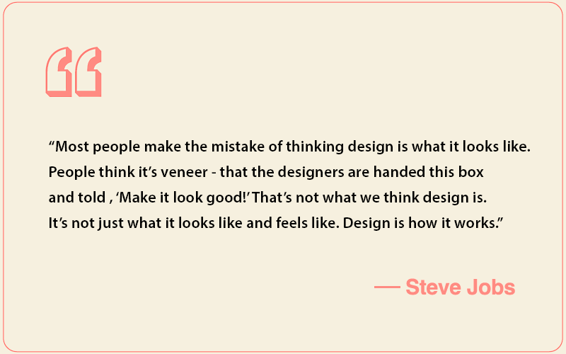 Steve Jobs quote: โMost people make the mistake of thinking design is what it looks like. People think itโs veneer - that the designers are handed this box and told , โMake it look good!โ Thatโs not what we think design is. Itโs not just what it looks like and feels like. Design is how it works.โ